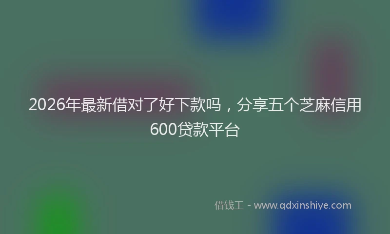2026年最新借对了好下款吗，分享五个芝麻信用600贷款平台