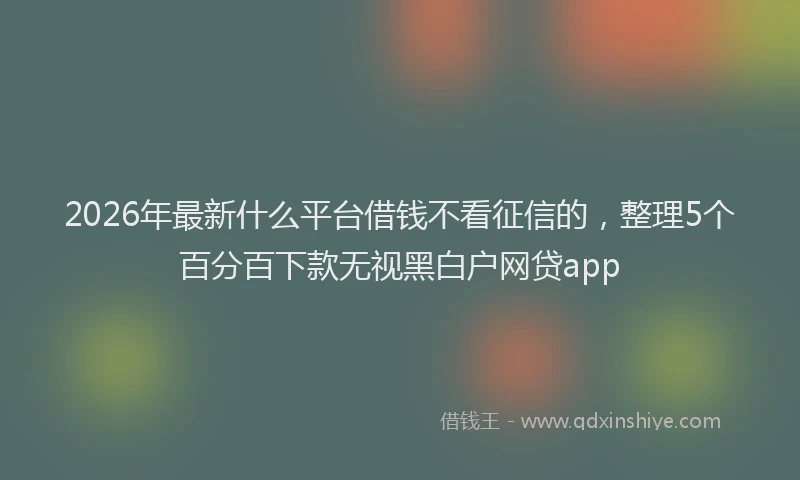 2026年最新什么平台借钱不看征信的，整理5个百分百下款无视黑白户网贷app