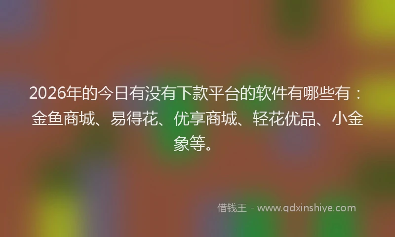 2026年的今日有没有下款平台的软件有哪些有:金鱼商城、易得花、优享商城、轻花优品、小金象等。