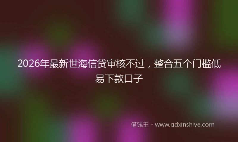 2026年最新世海信贷审核不过，整合五个门槛低易下款口子