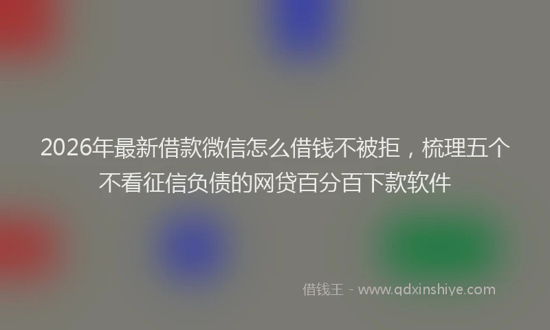 2026年最新借款微信怎么借钱不被拒，梳理五个不看征信负债的网贷百分百下款软件