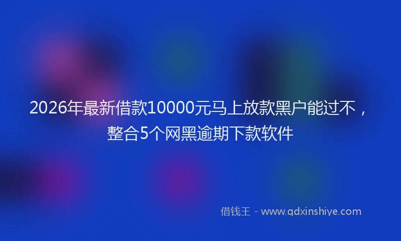 2026年最新借款10000元马上放款黑户能过不,整合5个网黑逾期下款软件
