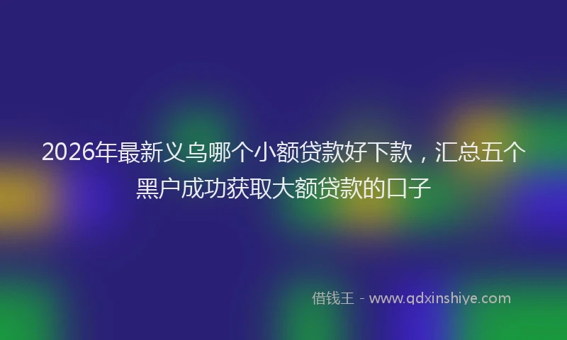 2026年最新义乌哪个小额贷款好下款，汇总五个黑户成功获取大额贷款的口子