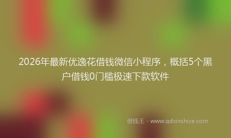 2026年最新优逸花借钱微信小程序，概括5个黑户借钱0门槛极速下款软件