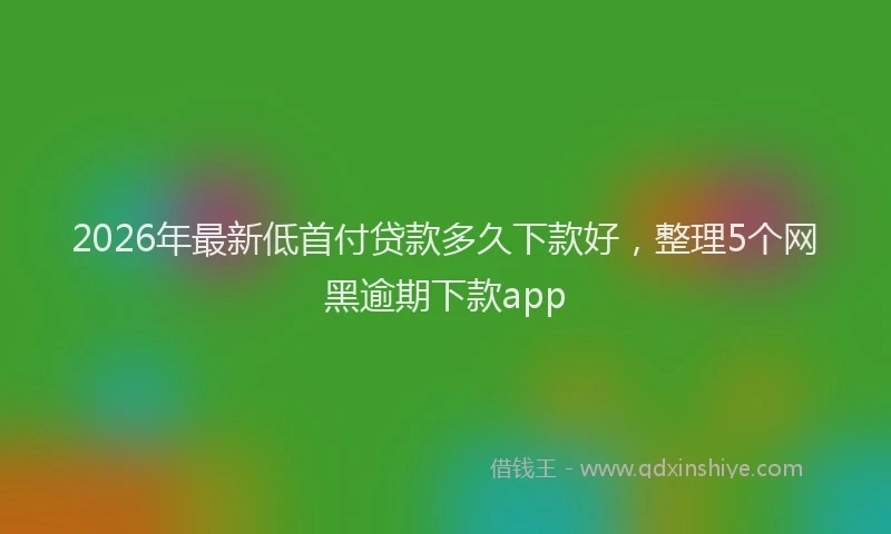 2026年最新低首付贷款多久下款好，整理5个网黑逾期下款app