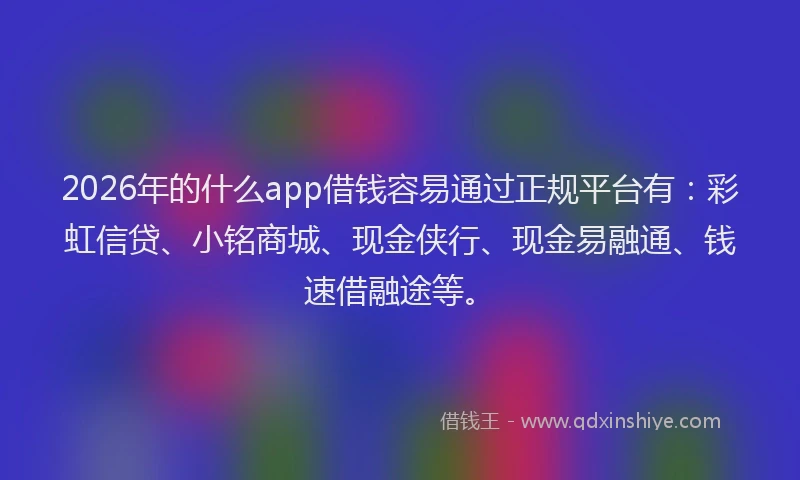 2026年的什么app借钱容易通过正规平台有：彩虹信贷、小铭商城、现金侠行、现金易融通、钱速借融途等。