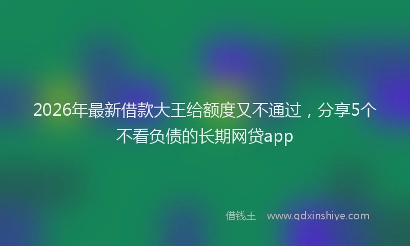 2026年最新借款大王给额度又不通过，分享5个不看负债的长期网贷app