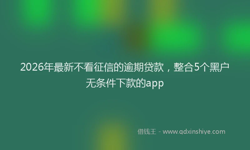 2026年最新不看征信的逾期贷款，整合5个黑户无条件下款的app