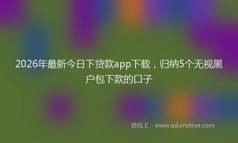 2026年最新今日下贷款app下载，归纳5个无视黑户包下款的口子