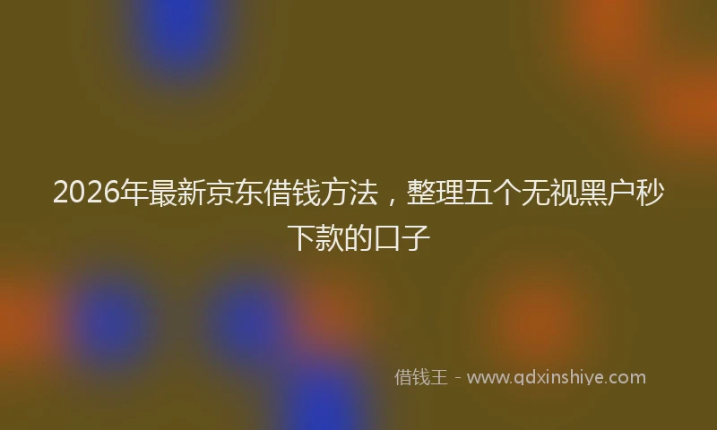 2026年最新京东借钱方法，整理五个无视黑户秒下款的口子
