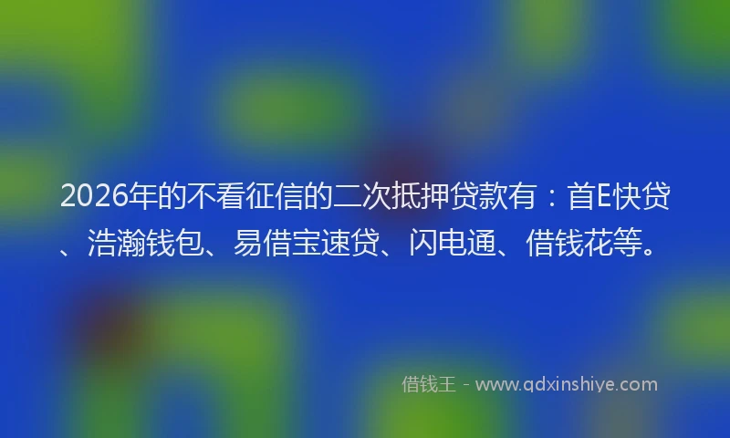 2026年的不看征信的二次抵押贷款有：首E快贷、浩瀚钱包、易借宝速贷、闪电通、借钱花等。