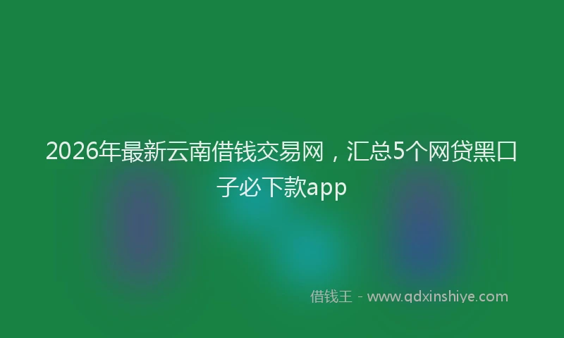 2026年最新云南借钱交易网，汇总5个网贷黑口子必下款app