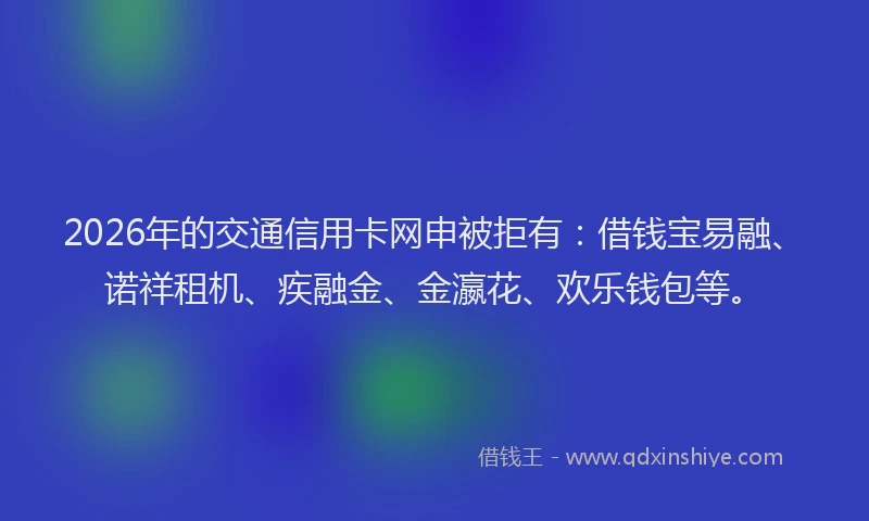 2026年的交通信用卡网申被拒有：借钱宝易融、诺祥租机、疾融金、金瀛花、欢乐钱包等。