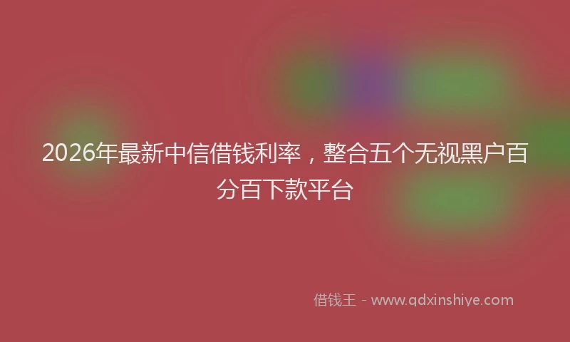 2026年最新中信借钱利率，整合五个无视黑户百分百下款平台