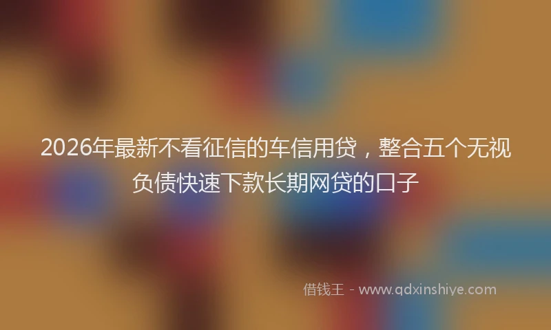 2026年最新不看征信的车信用贷，整合五个无视负债快速下款长期网贷的口子