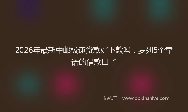 2026年最新中邮极速贷款好下款吗，罗列5个靠谱的借款口子