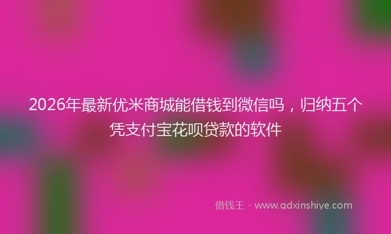 2026年最新优米商城能借钱到微信吗,归纳五个凭支付宝花呗贷款的软件