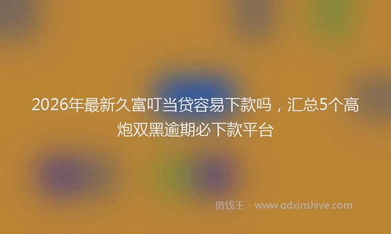 2026年最新久富叮当贷容易下款吗，汇总5个高炮双黑逾期必下款平台