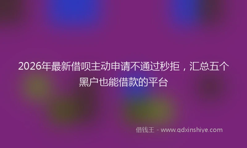 2026年最新借呗主动申请不通过秒拒，汇总五个黑户也能借款的平台