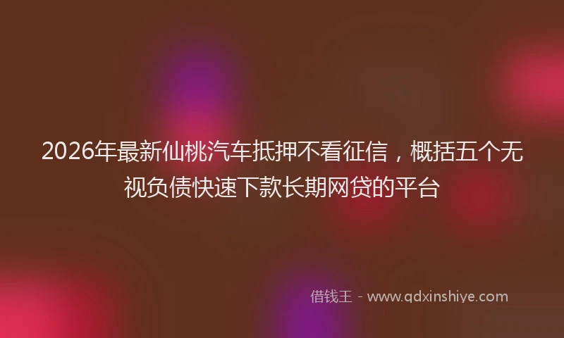 2026年最新仙桃汽车抵押不看征信,概括五个无视负债快速下款长期网贷的平台
