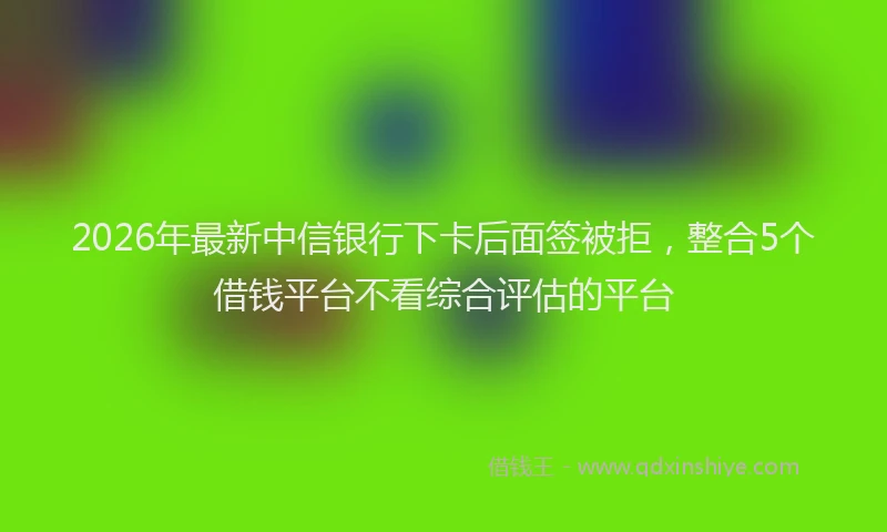 2026年最新中信银行下卡后面签被拒，整合5个借钱平台不看综合评估的平台