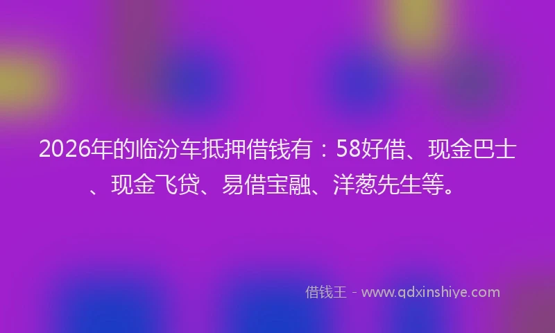 2026年的临汾车抵押借钱有：58好借、现金巴士、现金飞贷、易借宝融、洋葱先生等。