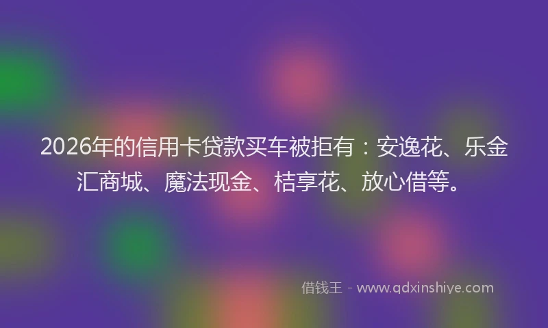 2026年的信用卡贷款买车被拒有：安逸花、乐金汇商城、魔法现金、桔享花、放心借等。