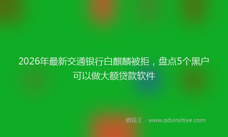 2026年最新交通银行白麒麟被拒，盘点5个黑户可以做大额贷款软件