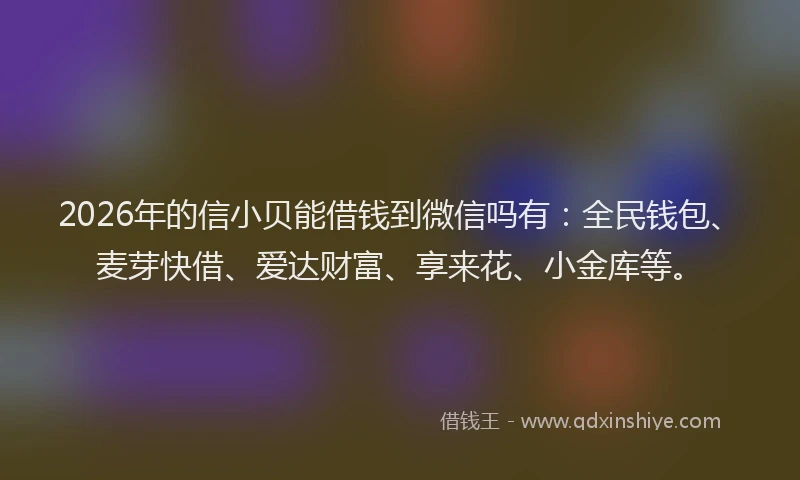 2026年的信小贝能借钱到微信吗有：全民钱包、麦芽快借、爱达财富、享来花、小金库等。