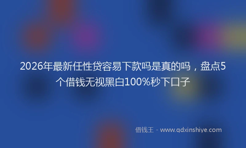2026年最新任性贷容易下款吗是真的吗，盘点5个借钱无视黑白100%秒下口子