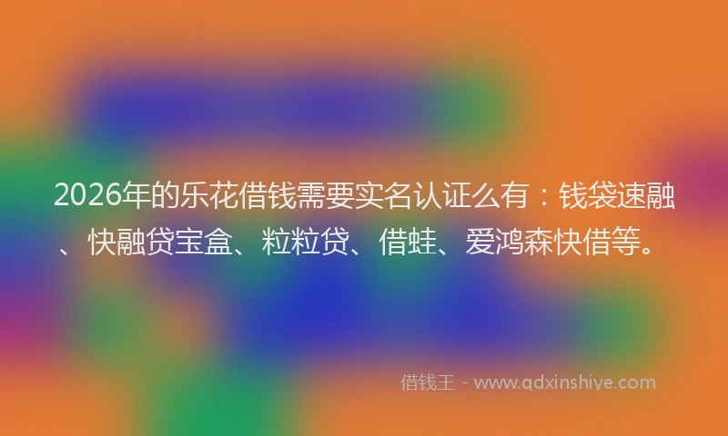 2026年的乐花借钱需要实名认证么有:钱袋速融、快融贷宝盒、粒粒贷、借蛙、爱鸿森快借等。