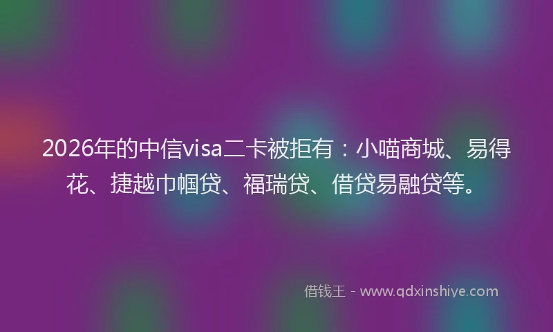 2026年的中信visa二卡被拒有：小喵商城、易得花、捷越巾帼贷、福瑞贷、借贷易融贷等。