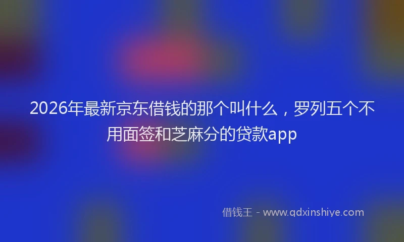 2026年最新京东借钱的那个叫什么，罗列五个不用面签和芝麻分的贷款app