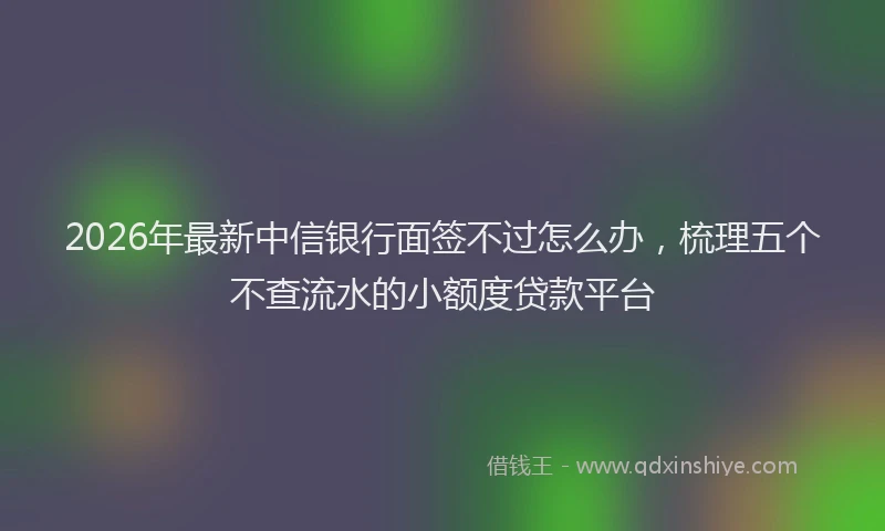 2026年最新中信银行面签不过怎么办，梳理五个不查流水的小额度贷款平台