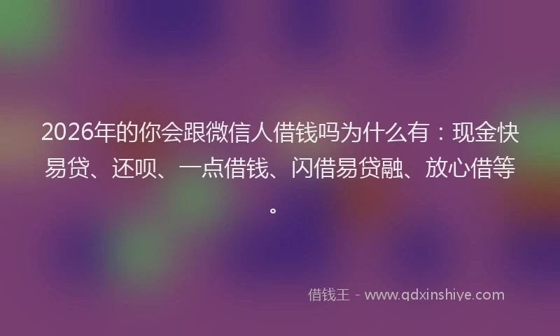 2026年的你会跟微信人借钱吗为什么有:现金快易贷、还呗、一点借钱、闪借易贷融、放心借等。