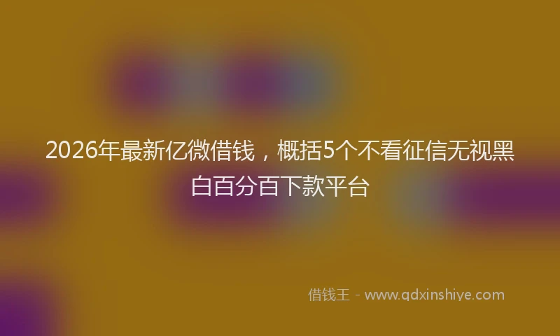 2026年最新亿微借钱，概括5个不看征信无视黑白百分百下款平台