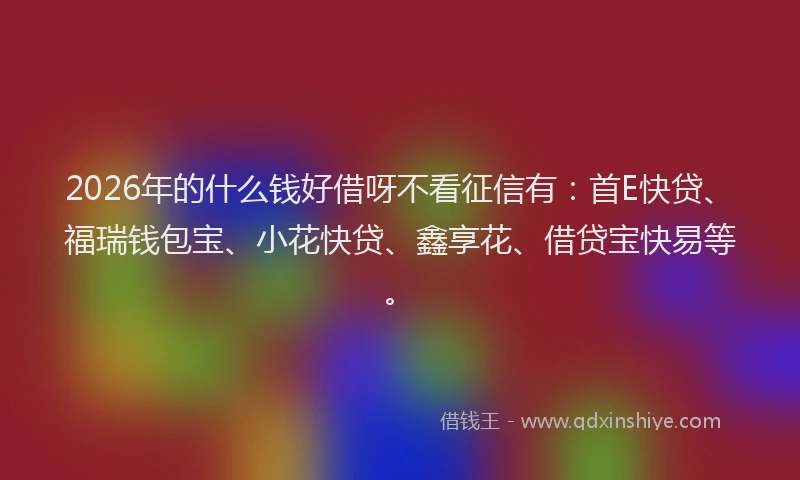 2026年的什么钱好借呀不看征信有:首E快贷、福瑞钱包宝、小花快贷、鑫享花、借贷宝快易等。