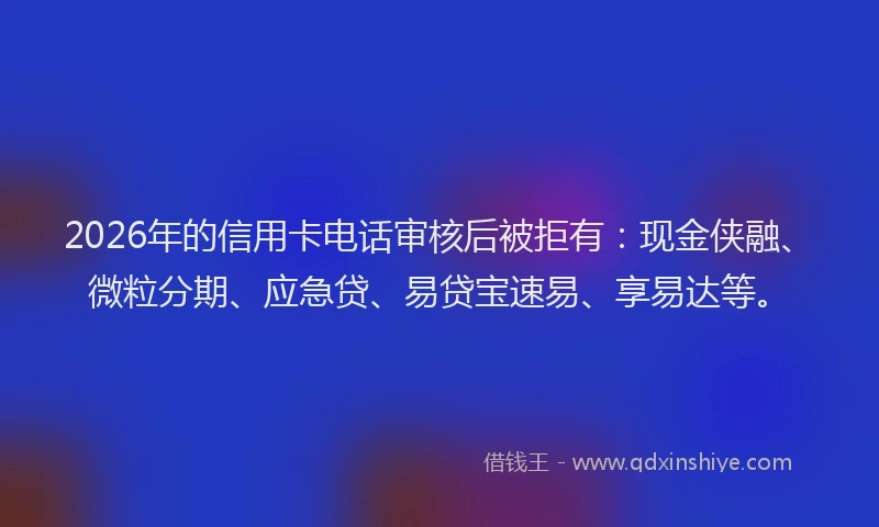 2026年的信用卡电话审核后被拒有：现金侠融、微粒分期、应急贷、易贷宝速易、享易达等。