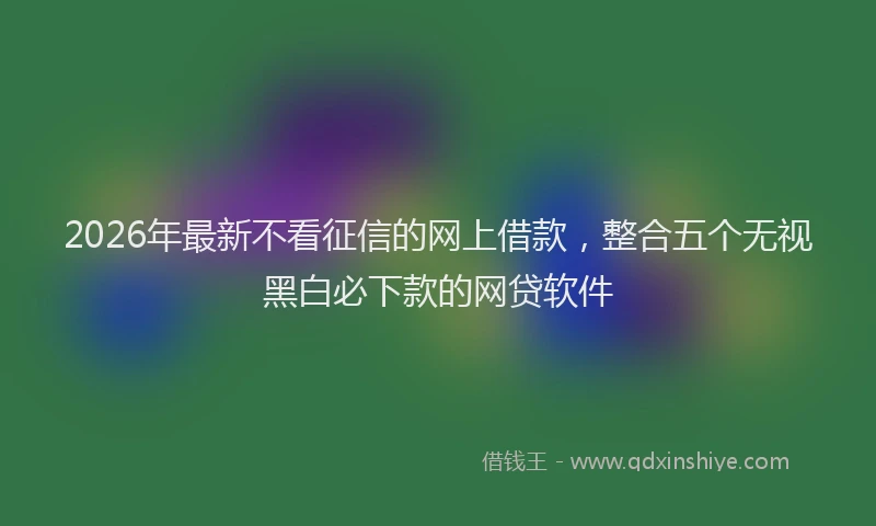 2026年最新不看征信的网上借款，整合五个无视黑白必下款的网贷软件