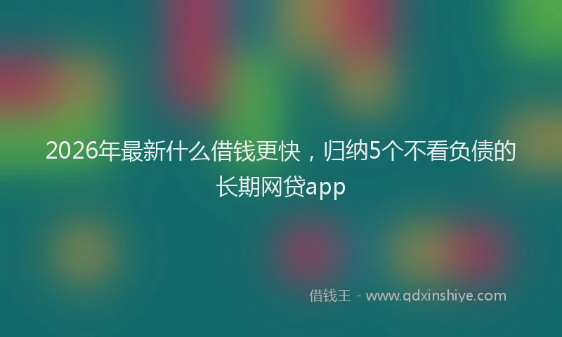 2026年最新什么借钱更快，归纳5个不看负债的长期网贷app