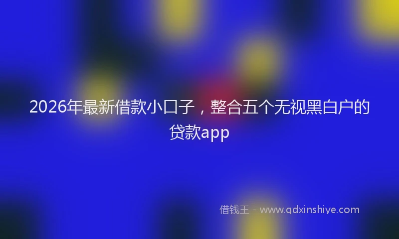 2026年最新借款小口子,整合五个无视黑白户的贷款app