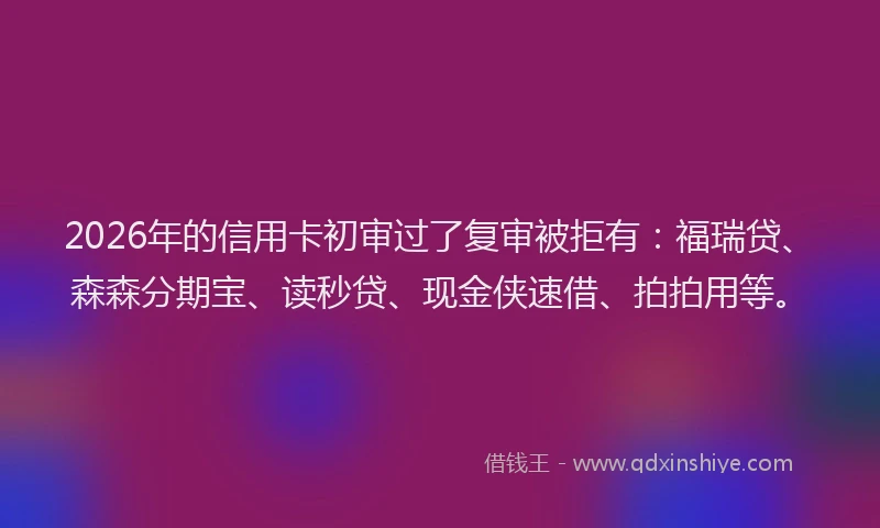 2026年的信用卡初审过了复审被拒有：福瑞贷、森森分期宝、读秒贷、现金侠速借、拍拍用等。