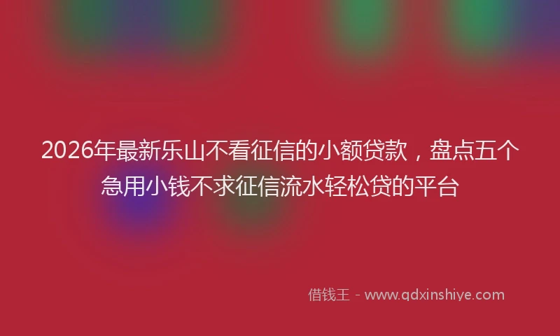 2026年最新乐山不看征信的小额贷款，盘点五个急用小钱不求征信流水轻松贷的平台