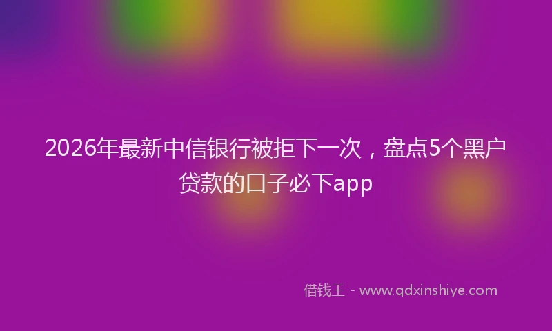 2026年最新中信银行被拒下一次,盘点5个黑户贷款的口子必下app