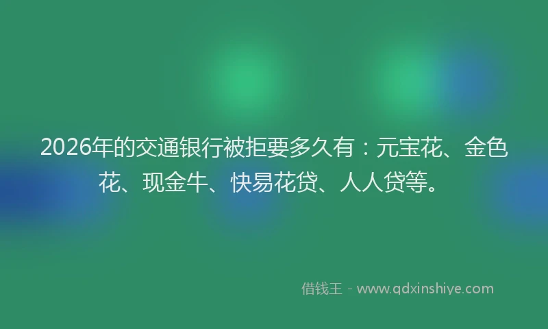 2026年的交通银行被拒要多久有：元宝花、金色花、现金牛、快易花贷、人人贷等。