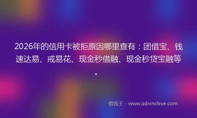 2026年的信用卡被拒原因哪里查有：团借宝、钱速达易、戒易花、现金秒借融、现金秒贷宝融等。