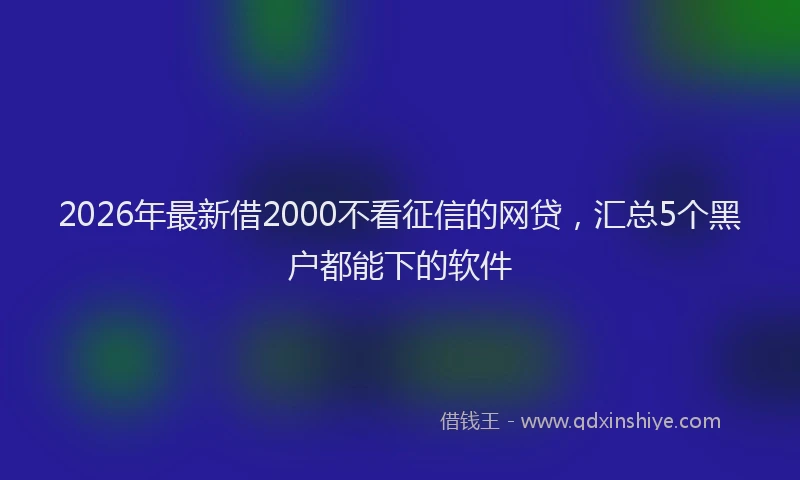 2026年最新借2000不看征信的网贷，汇总5个黑户都能下的软件
