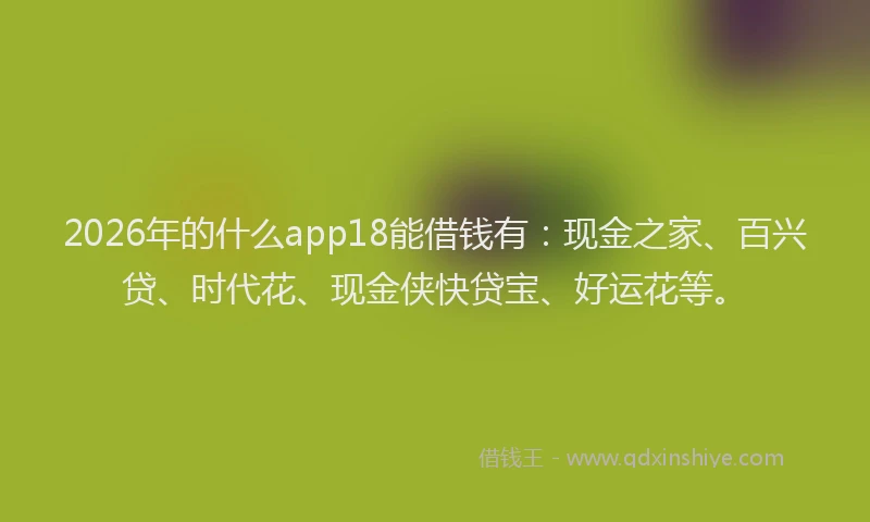 2026年的什么app18能借钱有：现金之家、百兴贷、时代花、现金侠快贷宝、好运花等。