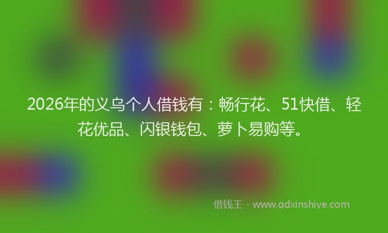 2026年的义乌个人借钱有：畅行花、51快借、轻花优品、闪银钱包、萝卜易购等。
