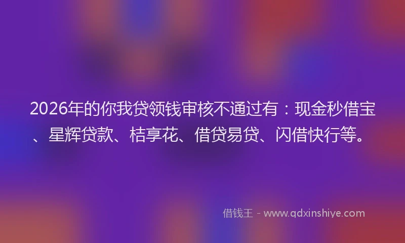 2026年的你我贷领钱审核不通过有：现金秒借宝、星辉贷款、桔享花、借贷易贷、闪借快行等。